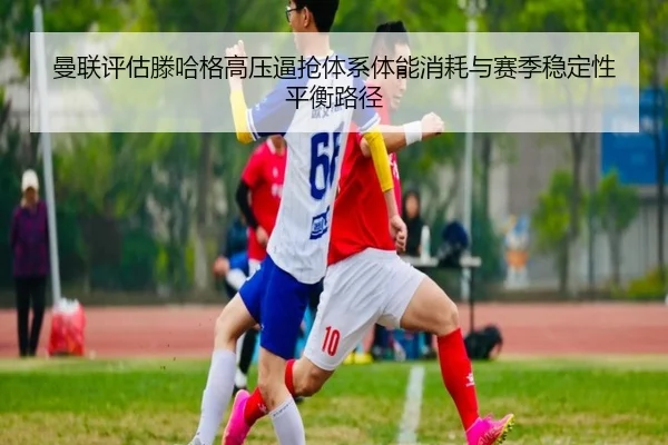 曼联评估滕哈格高压逼抢体系体能消耗与赛季稳定性平衡路径