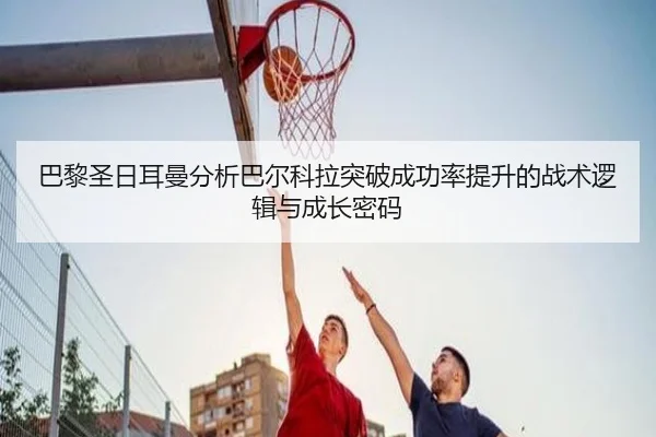 巴黎圣日耳曼分析巴尔科拉突破成功率提升的战术逻辑与成长密码