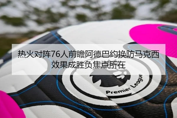 热火对阵76人前瞻阿德巴约换防马克西效果成胜负焦点所在